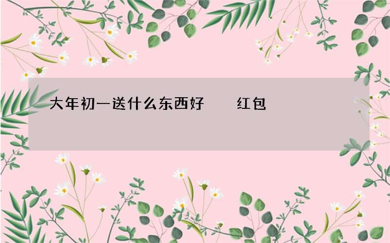 大年初一送什么东西好  红包